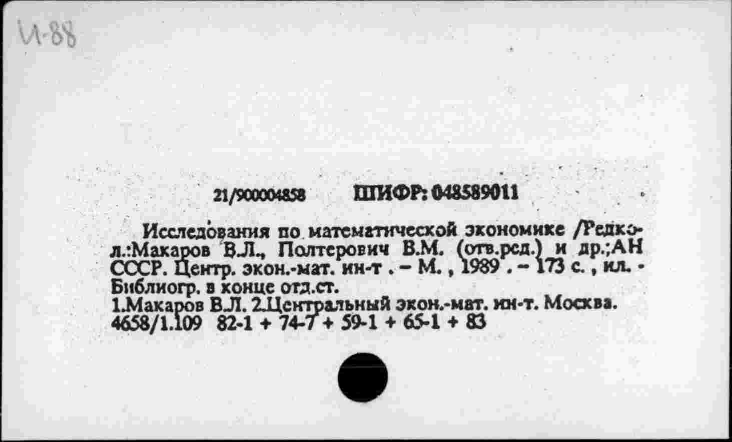 ﻿21/9СОООИ58 ШИФР: 048589011
Исследования по математической экономике /Редко-ллМакаров ВЛ., Полтерович В.М. (отв.рсд.) и др.;АН СССР. Центр. экон.-мат. ин-т . - М., 1989 . - 173 с., кл. • Библиогр. в конце отд.ст.
1.Макароа ВЛ. ^Центральный экон.-мат. ин-т. Москва.
4658/1.109 82-1 + 74-7 + 59-1 + 65-1 + 83